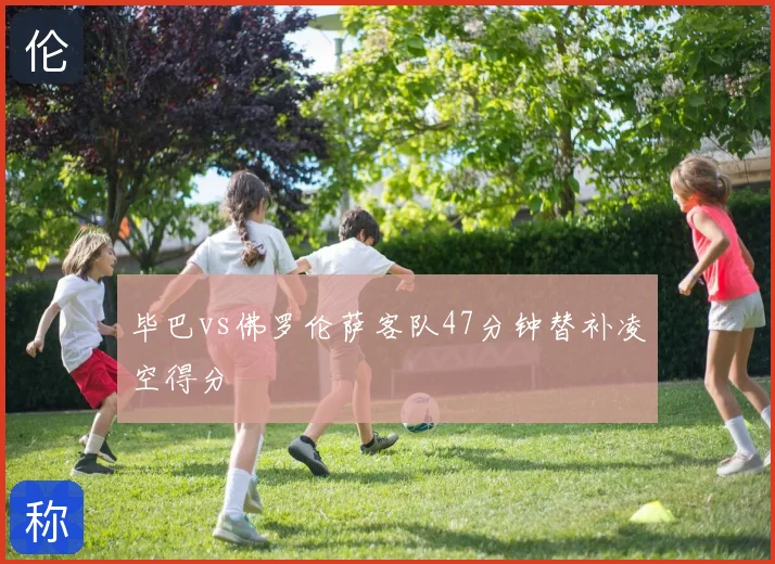 毕巴vs佛罗伦萨客队47分钟替补凌空得分